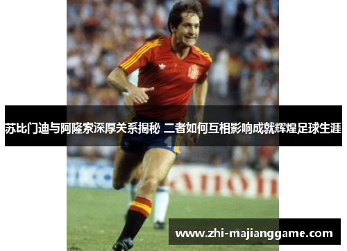 苏比门迪与阿隆索深厚关系揭秘 二者如何互相影响成就辉煌足球生涯