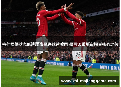 拉什福德状态低迷屡遭曼联球迷嘘声 是否该重新审视其核心地位