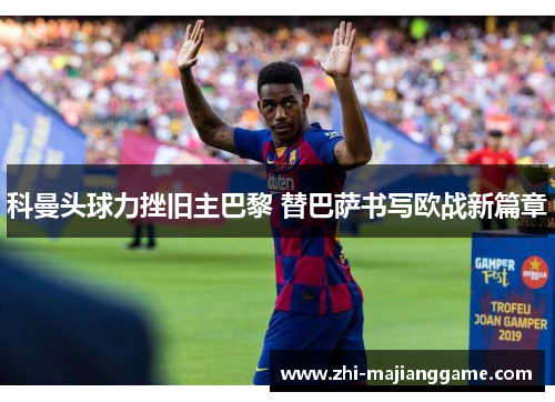 科曼头球力挫旧主巴黎 替巴萨书写欧战新篇章 科曼头球力挫旧主巴黎 替巴萨书写欧战新篇章