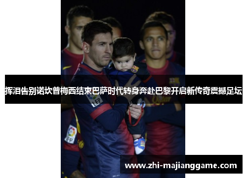 挥泪告别诺坎普梅西结束巴萨时代转身奔赴巴黎开启新传奇震撼足坛